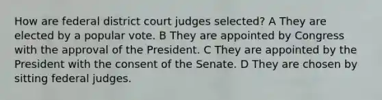 How are federal district court judges selected? A They are elected by a popular vote. B They are appointed by Congress with the approval of the President. C They are appointed by the President with the consent of the Senate. D They are chosen by sitting federal judges.