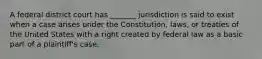 A federal district court has _______ jurisdiction is said to exist when a case arises under the Constitution, laws, or treaties of the United States with a right created by federal law as a basic part of a plaintiff's case.