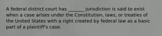 A federal district court has _______ jurisdiction is said to exist when a case arises under the Constitution, laws, or treaties of the United States with a right created by federal law as a basic part of a plaintiff's case.