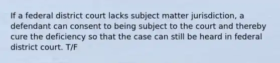 If a federal district court lacks subject matter jurisdiction, a defendant can consent to being subject to the court and thereby cure the deficiency so that the case can still be heard in federal district court. T/F