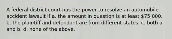 A federal district court has the power to resolve an automobile accident lawsuit if a. the amount in question is at least 75,000. b. the plaintiff and defendant are from different states. c. both a and b. d. none of the above.