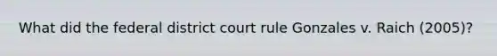 What did the federal district court rule Gonzales v. Raich (2005)?