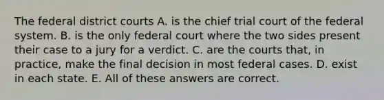 The federal district courts A. is the chief trial court of the federal system. B. is the only federal court where the two sides present their case to a jury for a verdict. C. are the courts that, in practice, make the final decision in most federal cases. D. exist in each state. E. All of these answers are correct.