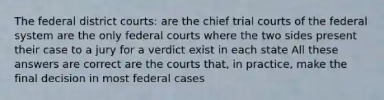 The federal district courts: are the chief trial courts of the federal system are the only federal courts where the two sides present their case to a jury for a verdict exist in each state All these answers are correct are the courts that, in practice, make the final decision in most federal cases