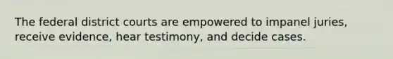 The federal district courts are empowered to impanel juries, receive evidence, hear testimony, and decide cases.