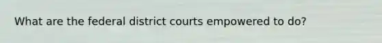 What are the federal district courts empowered to do?