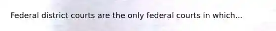 Federal district courts are the only federal courts in which...