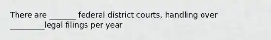 There are _______ federal district courts, handling over _________legal filings per year