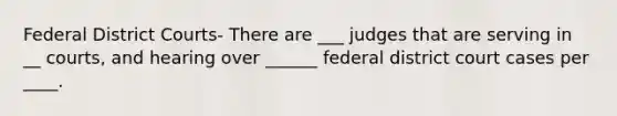 Federal District Courts- There are ___ judges that are serving in __ courts, and hearing over ______ federal district court cases per ____.