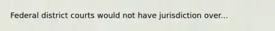 Federal district courts would not have jurisdiction over...