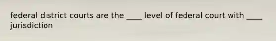 federal district courts are the ____ level of federal court with ____ jurisdiction