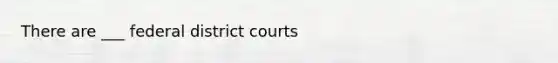 There are ___ federal district courts