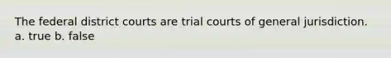 The federal district courts are trial courts of general jurisdiction. a. true b. false