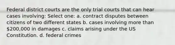 Federal district courts are the only trial courts that can hear cases involving: Select one: a. contract disputes between citizens of two different states b. cases involving more than 200,000 in damages c. claims arising under the US Constitution. d. federal crimes