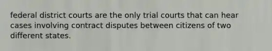 federal district courts are the only trial courts that can hear cases involving contract disputes between citizens of two different states.