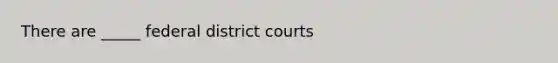 There are _____ federal district courts