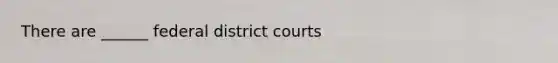 There are ______ federal district courts