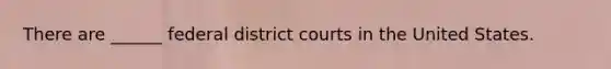 There are ______ federal district courts in the United States.