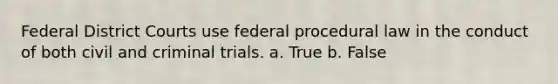 Federal District Courts use federal procedural law in the conduct of both civil and criminal trials. a. True b. False