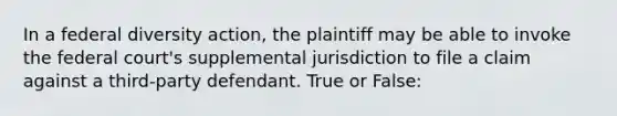 In a federal diversity action, the plaintiff may be able to invoke the federal court's supplemental jurisdiction to file a claim against a third-party defendant. True or False: