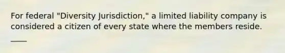 For federal "Diversity Jurisdiction," a limited liability company is considered a citizen of every state where the members reside. ____