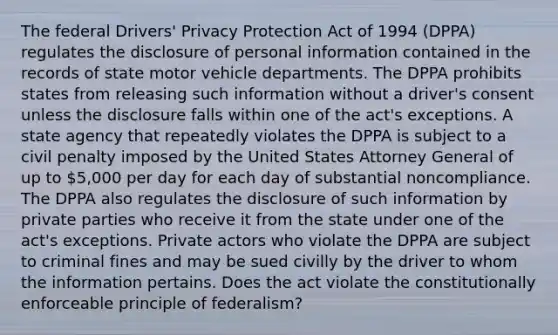 The federal Drivers' Privacy Protection Act of 1994 (DPPA) regulates the disclosure of personal information contained in the records of state motor vehicle departments. The DPPA prohibits states from releasing such information without a driver's consent unless the disclosure falls within one of the act's exceptions. A state agency that repeatedly violates the DPPA is subject to a civil penalty imposed by the United States Attorney General of up to 5,000 per day for each day of substantial noncompliance. The DPPA also regulates the disclosure of such information by private parties who receive it from the state under one of the act's exceptions. Private actors who violate the DPPA are subject to criminal fines and may be sued civilly by the driver to whom the information pertains. Does the act violate the constitutionally enforceable principle of federalism?