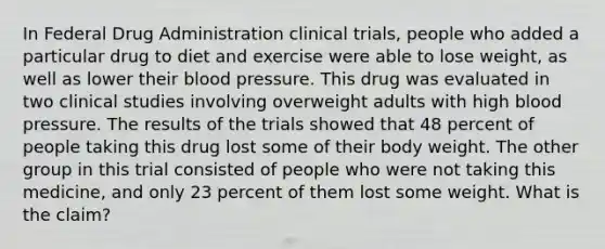 In Federal Drug Administration clinical trials, people who added a particular drug to diet and exercise were able to lose weight, as well as lower their blood pressure. This drug was evaluated in two clinical studies involving overweight adults with high blood pressure. The results of the trials showed that 48 percent of people taking this drug lost some of their body weight. The other group in this trial consisted of people who were not taking this medicine, and only 23 percent of them lost some weight. What is the claim?