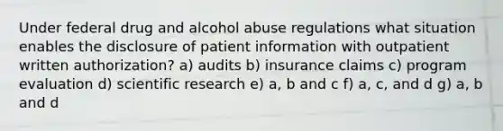 Under federal drug and alcohol abuse regulations what situation enables the disclosure of patient information with outpatient written authorization? a) audits b) insurance claims c) program evaluation d) scientific research e) a, b and c f) a, c, and d g) a, b and d