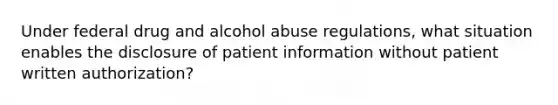 Under federal drug and alcohol abuse regulations, what situation enables the disclosure of patient information without patient written authorization?