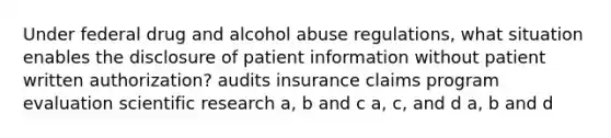 Under federal drug and alcohol abuse regulations, what situation enables the disclosure of patient information without patient written authorization? audits insurance claims program evaluation scientific research a, b and c a, c, and d a, b and d