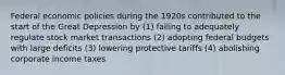 Federal economic policies during the 1920s contributed to the start of the Great Depression by (1) failing to adequately regulate stock market transactions (2) adopting federal budgets with large deficits (3) lowering protective tariffs (4) abolishing corporate income taxes