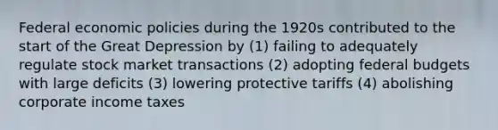 Federal economic policies during the 1920s contributed to the start of the <a href='https://www.questionai.com/knowledge/k5xSuWRAxy-great-depression' class='anchor-knowledge'>great depression</a> by (1) failing to adequately regulate stock market transactions (2) adopting federal budgets with large deficits (3) lowering protective tariffs (4) abolishing <a href='https://www.questionai.com/knowledge/kp5xLGNlzU-corporate-income-tax' class='anchor-knowledge'>corporate income tax</a>es