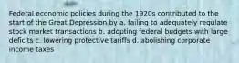 Federal economic policies during the 1920s contributed to the start of the Great Depression by a. failing to adequately regulate stock market transactions b. adopting federal budgets with large deficits c. lowering protective tariffs d. abolishing corporate income taxes