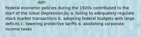 Federal economic policies during the 1920s contributed to the start of the Great Depression by a. failing to adequately regulate stock market transactions b. adopting federal budgets with large deficits c. lowering protective tariffs d. abolishing corporate income taxes