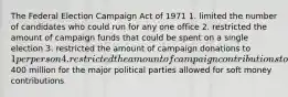 The Federal Election Campaign Act of 1971 1. limited the number of candidates who could run for any one office 2. restricted the amount of campaign funds that could be spent on a single election 3. restricted the amount of campaign donations to 1 per person 4. restricted the amount of campaign contributions to400 million for the major political parties allowed for soft money contributions