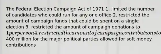 The Federal Election Campaign Act of 1971 1. limited the number of candidates who could run for any one office 2. restricted the amount of campaign funds that could be spent on a single election 3. restricted the amount of campaign donations to 1 per person 4. restricted the amount of campaign contributions to400 million for the major political parties allowed for soft money contributions