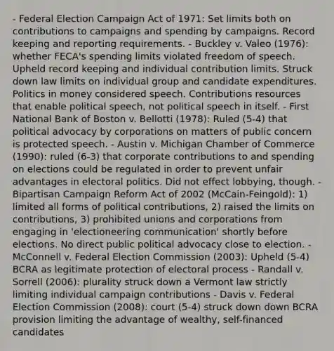 - Federal Election Campaign Act of 1971: Set limits both on contributions to campaigns and spending by campaigns. Record keeping and reporting requirements. - Buckley v. Valeo (1976): whether FECA's spending limits violated freedom of speech. Upheld record keeping and individual contribution limits. Struck down law limits on individual group and candidate expenditures. Politics in money considered speech. Contributions resources that enable political speech, not political speech in itself. - First National Bank of Boston v. Bellotti (1978): Ruled (5-4) that political advocacy by corporations on matters of public concern is protected speech. - Austin v. Michigan Chamber of Commerce (1990): ruled (6-3) that corporate contributions to and spending on elections could be regulated in order to prevent unfair advantages in electoral politics. Did not effect lobbying, though. - Bipartisan Campaign Reform Act of 2002 (McCain-Feingold): 1) limited all forms of political contributions, 2) raised the limits on contributions, 3) prohibited unions and corporations from engaging in 'electioneering communication' shortly before elections. No direct public political advocacy close to election. - McConnell v. Federal Election Commission (2003): Upheld (5-4) BCRA as legitimate protection of electoral process - Randall v. Sorrell (2006): plurality struck down a Vermont law strictly limiting individual campaign contributions - Davis v. Federal Election Commission (2008): court (5-4) struck down down BCRA provision limiting the advantage of wealthy, self-financed candidates