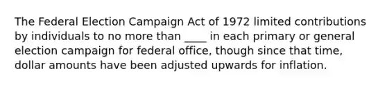 The Federal Election Campaign Act of 1972 limited contributions by individuals to no more than ____ in each primary or general election campaign for federal office, though since that time, dollar amounts have been adjusted upwards for inflation.