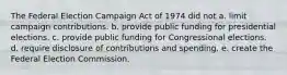 The Federal Election Campaign Act of 1974 did not a. limit campaign contributions. b. provide public funding for presidential elections. c. provide public funding for Congressional elections. d. require disclosure of contributions and spending. e. create the Federal Election Commission.