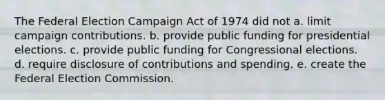 The Federal Election Campaign Act of 1974 did not a. limit campaign contributions. b. provide public funding for presidential elections. c. provide public funding for Congressional elections. d. require disclosure of contributions and spending. e. create the Federal Election Commission.