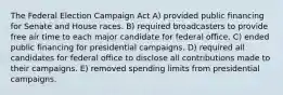 The Federal Election Campaign Act A) provided public financing for Senate and House races. B) required broadcasters to provide free air time to each major candidate for federal office. C) ended public financing for presidential campaigns. D) required all candidates for federal office to disclose all contributions made to their campaigns. E) removed spending limits from presidential campaigns.