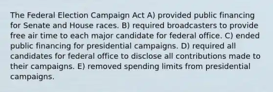 The Federal Election Campaign Act A) provided public financing for Senate and House races. B) required broadcasters to provide free air time to each major candidate for federal office. C) ended public financing for presidential campaigns. D) required all candidates for federal office to disclose all contributions made to their campaigns. E) removed spending limits from presidential campaigns.