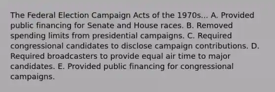 The Federal Election Campaign Acts of the 1970s... A. Provided public financing for Senate and House races. B. Removed spending limits from presidential campaigns. C. Required congressional candidates to disclose campaign contributions. D. Required broadcasters to provide equal air time to major candidates. E. Provided public financing for congressional campaigns.