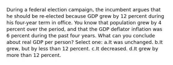 During a federal election campaign, the incumbent argues that he should be re-elected because GDP grew by 12 percent during his four-year term in office. You know that population grew by 4 percent over the period, and that the GDP deflator inflation was 6 percent during the past four years. What can you conclude about real GDP per person? Select one: a.It was unchanged. b.It grew, but by less than 12 percent. c.It decreased. d.It grew by more than 12 percent.