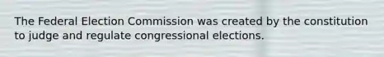 The Federal Election Commission was created by the constitution to judge and regulate congressional elections.