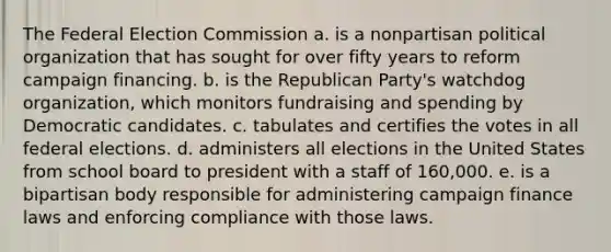 The Federal Election Commission a. is a nonpartisan political organization that has sought for over fifty years to reform campaign financing. b. is the Republican Party's watchdog organization, which monitors fundraising and spending by Democratic candidates. c. tabulates and certifies the votes in all federal elections. d. administers all elections in the United States from school board to president with a staff of 160,000. e. is a bipartisan body responsible for administering campaign finance laws and enforcing compliance with those laws.