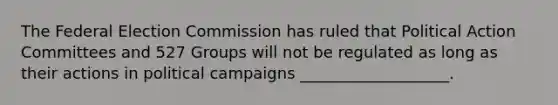 The Federal Election Commission has ruled that Political Action Committees and 527 Groups will not be regulated as long as their actions in political campaigns ___________________.