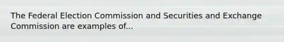 The Federal Election Commission and Securities and Exchange Commission are examples of...