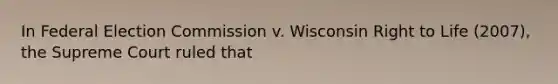 In Federal Election Commission v. Wisconsin Right to Life (2007), the Supreme Court ruled that