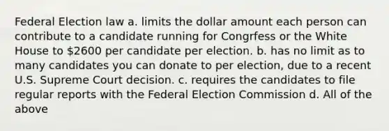 Federal Election law a. limits the dollar amount each person can contribute to a candidate running for Congrfess or the White House to 2600 per candidate per election. b. has no limit as to many candidates you can donate to per election, due to a recent U.S. Supreme Court decision. c. requires the candidates to file regular reports with the Federal Election Commission d. All of the above